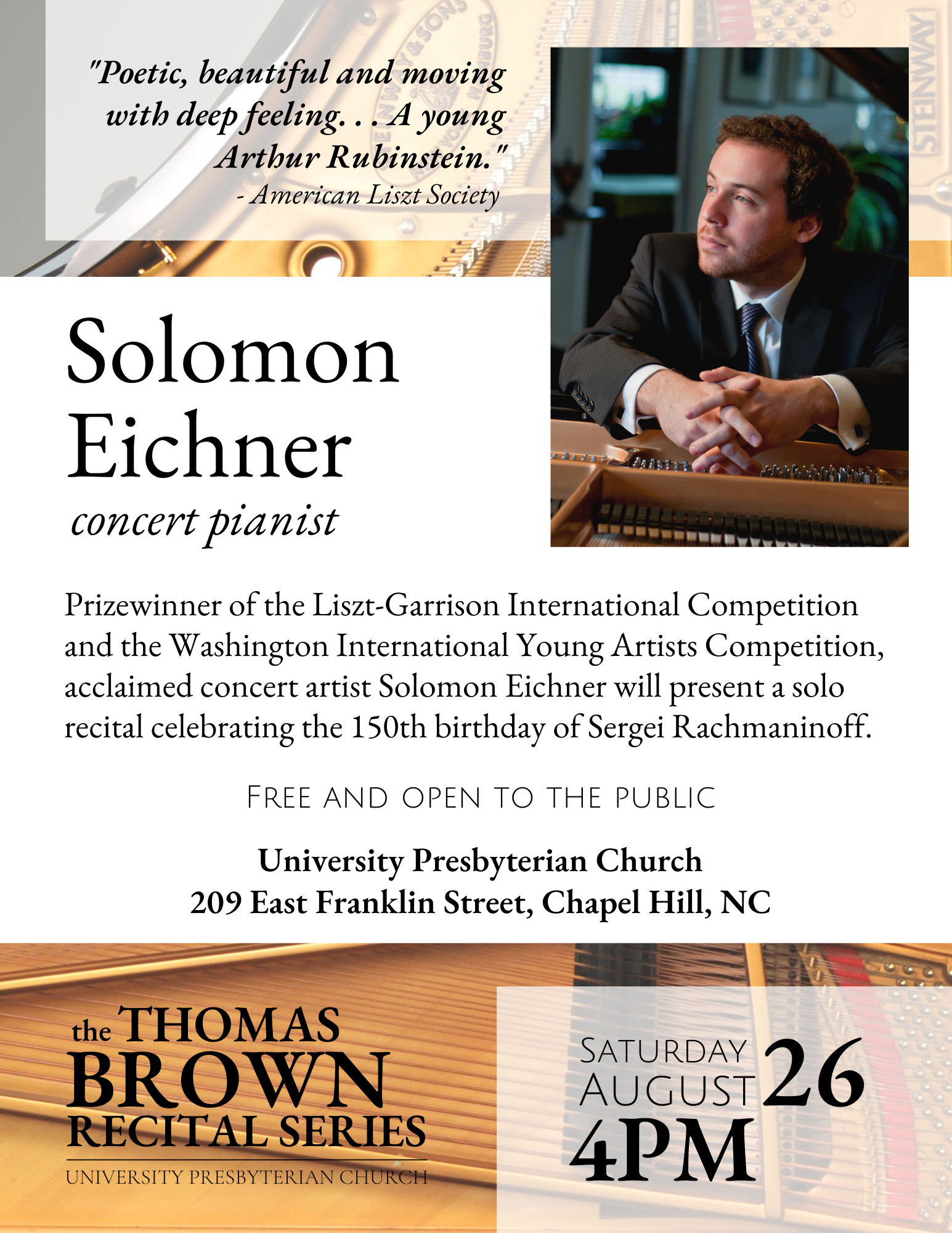 Thomas Brown Recital Series: Solomon Eichner, concert pianist Sat., Aug. 26 at 4 pm in the Sanctuary Prizewinner of the Liszt-Garrison International Competition and the Washington International Young Artists Competition, acclaimed concert artist Solomon Eichner will present a solo recital celebrating the 150th birthday of Sergei Rachmaninoff. Free and open to the public.